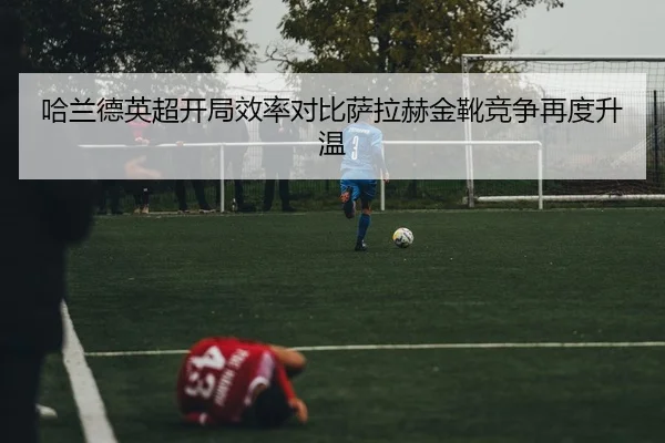 哈兰德英超开局效率对比萨拉赫金靴竞争再度升温