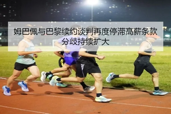姆巴佩与巴黎续约谈判再度停滞高薪条款分歧持续扩大 - kaiyun